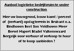 Bedrijfsmakelaar en adviseurs bedrijfs onroerend goed en bedrijfsruimte. Makelaar bedrijfshuisvesting advies, bemiddeling, aanbod magazijnruimte distributiecentrum EDC DC warehouses opslagruimte loods logistieke ruimte opslag terrein te huur verhuren te koop verkopen en andere bedrijfsruimte (bedrijfsgebouw bedrijfspand) en bouw perceel kavel grond. 

Categorie aanbod logistiek vastgoed: 
Type bedrijfsruimte: distributiecentrum EDC DC magazijnruimte warehouse expeditieruimte cross dock opslag-overslag ruimte loods hal en/of (verhard) opslagterrein te huur te koop (aanbieden) te huur huren te koop (aanbieden), verhuren verkopen. 

Provincie Drenthe - Drente (stad Regio's Assen Emmen Hoogeveen Meppel. 

Afbeelding 7: nog geen foto  logistiek vastgoed distributiecentrum EDC DC magazijnruimte warehouse expeditieruimte cross dock loods opslag-overslag ruimte te huur verhuur te koop verkoop (aanbieden) in Provincie Drenthe stad regio's Assen Emmen Hoogeveen Meppel. 
