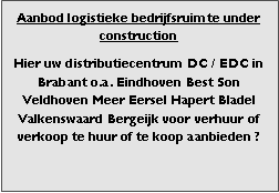 Bedrijfsmakelaar en adviseurs bedrijfs onroerend goed en bedrijfsruimte. Makelaar bedrijfshuisvesting advies, bemiddeling, aanbod magazijnruimte distributiecentrum EDC DC warehouses opslagruimte loods logistieke ruimte opslag terrein te huur verhuren te koop verkopen en andere bedrijfsruimte (bedrijfsgebouw bedrijfspand) en bouw perceel kavel grond. 

Categorie aanbod logistiek vastgoed: 
Type bedrijfsruimte: distributiecentrum EDC DC magazijnruimte warehouse expeditieruimte cross dock opslag-overslag ruimte loods hal en/of (verhard) opslagterrein te huur te koop (aanbieden) te huur huren te koop (aanbieden), verhuren verkopen. 

Provincie Drenthe - Drente (stad Regio's Assen Emmen Hoogeveen Meppel. 

Afbeelding 5: nog geen foto  logistiek vastgoed distributiecentrum EDC DC magazijnruimte warehouse expeditieruimte cross dock loods opslag-overslag ruimte te huur verhuur te koop verkoop (aanbieden) in Provincie Drenthe stad regio's Assen Emmen Hoogeveen Meppel. 
