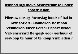 Bedrijfsmakelaar en adviseurs bedrijfs onroerend goed en bedrijfsruimte. Makelaar bedrijfshuisvesting advies, bemiddeling, aanbod magazijnruimte distributiecentrum EDC DC warehouses opslagruimte loods logistieke ruimte opslag terrein te huur verhuren te koop verkopen en andere bedrijfsruimte (bedrijfsgebouw bedrijfspand) en bouw perceel kavel grond. 

Categorie aanbod logistiek vastgoed: 
Type bedrijfsruimte: distributiecentrum EDC DC magazijnruimte warehouse expeditieruimte cross dock opslag-overslag ruimte loods hal en/of (verhard) opslagterrein te huur te koop (aanbieden) te huur huren te koop (aanbieden), verhuren verkopen. 

Provincie Drenthe - Drente (stad Regio's Assen Emmen Hoogeveen Meppel. 

Afbeelding 3: nog geen foto  logistiek vastgoed distributiecentrum EDC DC magazijnruimte warehouse expeditieruimte cross dock loods opslag-overslag ruimte te huur verhuur te koop verkoop (aanbieden) in Provincie Drenthe stad regio's Assen Emmen Hoogeveen Meppel. 
