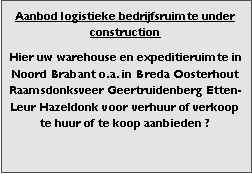 Bedrijfsmakelaar en adviseurs bedrijfs onroerend goed en bedrijfsruimte. Makelaar bedrijfshuisvesting advies, bemiddeling, aanbod magazijnruimte distributiecentrum EDC DC warehouses opslagruimte loods logistieke ruimte opslag terrein te huur verhuren te koop verkopen en andere bedrijfsruimte (bedrijfsgebouw bedrijfspand) en bouw perceel kavel grond. 

Categorie aanbod logistiek vastgoed: 
Type bedrijfsruimte: distributiecentrum EDC DC magazijnruimte warehouse expeditieruimte cross dock opslag-overslag ruimte loods hal en/of (verhard) opslagterrein te huur te koop (aanbieden) te huur huren te koop (aanbieden), verhuren verkopen. 

Provincie Drenthe - Drente (stad Regio's Assen Emmen Hoogeveen Meppel. 

Afbeelding 6: nog geen foto  logistiek vastgoed distributiecentrum EDC DC magazijnruimte warehouse expeditieruimte cross dock loods opslag-overslag ruimte te huur verhuur te koop verkoop (aanbieden) in Provincie Drenthe stad regio's Assen Emmen Hoogeveen Meppel. 
