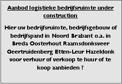 Bedrijfsmakelaar en adviseurs bedrijfs onroerend goed en bedrijfsruimte. Makelaar bedrijfshuisvesting advies, bemiddeling, aanbod magazijnruimte distributiecentrum EDC DC warehouses opslagruimte loods logistieke ruimte opslag terrein te huur verhuren te koop verkopen en andere bedrijfsruimte (bedrijfsgebouw bedrijfspand) en bouw perceel kavel grond. 

Categorie aanbod logistiek vastgoed: 
Type bedrijfsruimte: distributiecentrum EDC DC magazijnruimte warehouse expeditieruimte cross dock opslag-overslag ruimte loods hal en/of (verhard) opslagterrein te huur te koop (aanbieden) te huur huren te koop (aanbieden), verhuren verkopen. 

Provincie Drenthe - Drente (stad Regio's Assen Emmen Hoogeveen Meppel. 

Afbeelding 4: nog geen foto  logistiek vastgoed distributiecentrum EDC DC magazijnruimte warehouse expeditieruimte cross dock loods opslag-overslag ruimte te huur verhuur te koop verkoop (aanbieden) in Provincie Drenthe stad regio's Assen Emmen Hoogeveen Meppel. 
