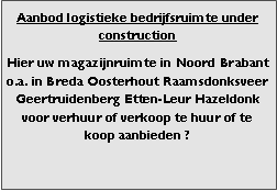 Bedrijfsmakelaar en adviseurs bedrijfs onroerend goed en bedrijfsruimte. Makelaar bedrijfshuisvesting advies, bemiddeling, aanbod magazijnruimte distributiecentrum EDC DC warehouses opslagruimte loods logistieke ruimte opslag terrein te huur verhuren te koop verkopen en andere bedrijfsruimte (bedrijfsgebouw bedrijfspand) en bouw perceel kavel grond. 

Categorie aanbod logistiek vastgoed: 
Type bedrijfsruimte: distributiecentrum EDC DC magazijnruimte warehouse expeditieruimte cross dock opslag-overslag ruimte loods hal en/of (verhard) opslagterrein te huur te koop (aanbieden) te huur huren te koop (aanbieden), verhuren verkopen. 

Provincie Drenthe - Drente (stad Regio's Assen Emmen Hoogeveen Meppel. 

Afbeelding 2: nog geen foto  logistiek vastgoed distributiecentrum EDC DC magazijnruimte warehouse expeditieruimte cross dock loods opslag-overslag ruimte te huur verhuur te koop verkoop (aanbieden) in Provincie Drenthe stad regio's Assen Emmen Hoogeveen Meppel. 
