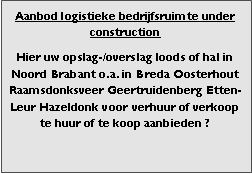 Bedrijfsmakelaar en adviseurs bedrijfs onroerend goed en bedrijfsruimte. Makelaar bedrijfshuisvesting advies, bemiddeling, aanbod magazijnruimte distributiecentrum EDC DC warehouses opslagruimte loods logistieke ruimte opslag terrein te huur verhuren te koop verkopen en andere bedrijfsruimte (bedrijfsgebouw bedrijfspand) en bouw perceel kavel grond. 

Categorie aanbod logistiek vastgoed: 
Type bedrijfsruimte: distributiecentrum EDC DC magazijnruimte warehouse expeditieruimte cross dock opslag-overslag ruimte loods hal en/of (verhard) opslagterrein te huur te koop (aanbieden) te huur huren te koop (aanbieden), verhuren verkopen. 

Provincie Drenthe - Drente (stad Regio's Assen Emmen Hoogeveen Meppel. 

Afbeelding 3: nog geen foto  logistiek vastgoed distributiecentrum EDC DC magazijnruimte warehouse expeditieruimte cross dock loods opslag-overslag ruimte te huur verhuur te koop verkoop (aanbieden) in Provincie Drenthe stad regio's Assen Emmen Hoogeveen Meppel. 
