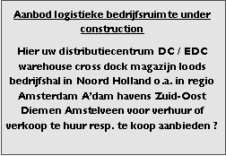 Bedrijfsmakelaar en adviseurs bedrijfs onroerend goed en bedrijfsruimte. Makelaar bedrijfshuisvesting advies, bemiddeling, aanbod magazijnruimte distributiecentrum EDC DC warehouses opslagruimte loods logistieke ruimte opslag terrein te huur verhuren te koop verkopen en andere bedrijfsruimte (bedrijfsgebouw bedrijfspand) en bouw perceel kavel grond. 

Categorie aanbod logistiek vastgoed: 
Type bedrijfsruimte: distributiecentrum EDC DC magazijnruimte warehouse expeditieruimte cross dock opslag-overslag ruimte loods hal en/of (verhard) opslagterrein te huur te koop (aanbieden) te huur huren te koop (aanbieden), verhuren verkopen. 

Provincie Drenthe - Drente (stad Regio's Assen Emmen Hoogeveen Meppel. 

Afbeelding 1: nog geen foto  logistiek vastgoed distributiecentrum EDC DC magazijnruimte warehouse expeditieruimte cross dock loods opslag-overslag ruimte te huur verhuur te koop verkoop (aanbieden) in Provincie Drenthe stad regio's Assen Emmen Hoogeveen Meppel. 
